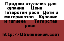 Продаю стульчик для купания  › Цена ­ 200 - Татарстан респ. Дети и материнство » Купание и гигиена   . Татарстан респ.